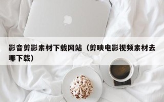 衡东影音剪影素材下载网站（剪映电影视频素材去哪下载）
